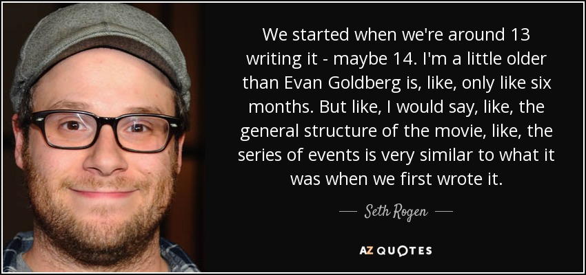 We started when we're around 13 writing it - maybe 14. I'm a little older than Evan Goldberg is, like, only like six months. But like, I would say, like, the general structure of the movie, like, the series of events is very similar to what it was when we first wrote it. - Seth Rogen