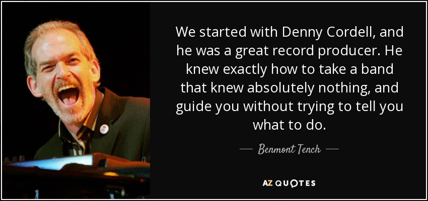 We started with Denny Cordell, and he was a great record producer. He knew exactly how to take a band that knew absolutely nothing, and guide you without trying to tell you what to do. - Benmont Tench