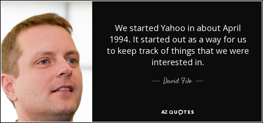 We started Yahoo in about April 1994. It started out as a way for us to keep track of things that we were interested in. - David Filo