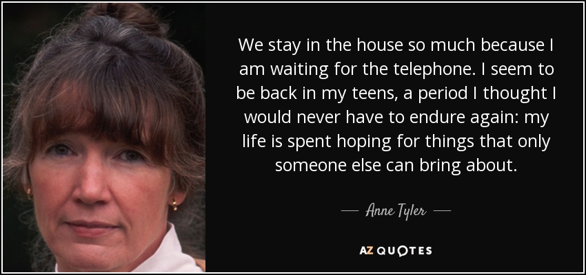 We stay in the house so much because I am waiting for the telephone. I seem to be back in my teens, a period I thought I would never have to endure again: my life is spent hoping for things that only someone else can bring about. - Anne Tyler