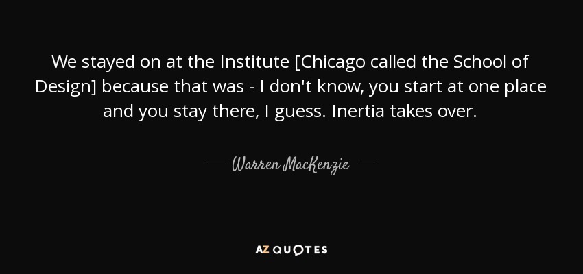We stayed on at the Institute [Chicago called the School of Design] because that was - I don't know, you start at one place and you stay there, I guess. Inertia takes over. - Warren MacKenzie