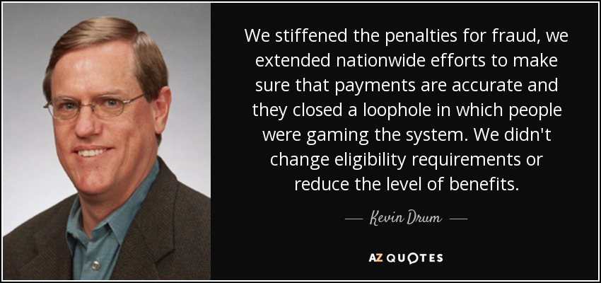 We stiffened the penalties for fraud, we extended nationwide efforts to make sure that payments are accurate and they closed a loophole in which people were gaming the system. We didn't change eligibility requirements or reduce the level of benefits. - Kevin Drum
