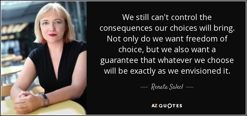 We still can't control the consequences our choices will bring. Not only do we want freedom of choice, but we also want a guarantee that whatever we choose will be exactly as we envisioned it. - Renata Salecl