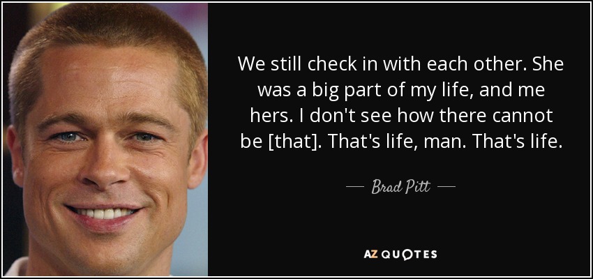 We still check in with each other. She was a big part of my life, and me hers. I don't see how there cannot be [that]. That's life, man. That's life. - Brad Pitt