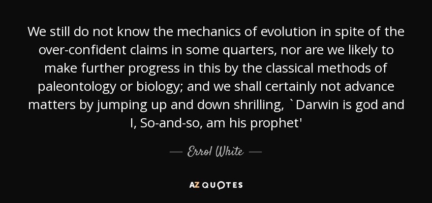 We still do not know the mechanics of evolution in spite of the over-confident claims in some quarters, nor are we likely to make further progress in this by the classical methods of paleontology or biology; and we shall certainly not advance matters by jumping up and down shrilling, `Darwin is god and I, So-and-so, am his prophet' - Errol White