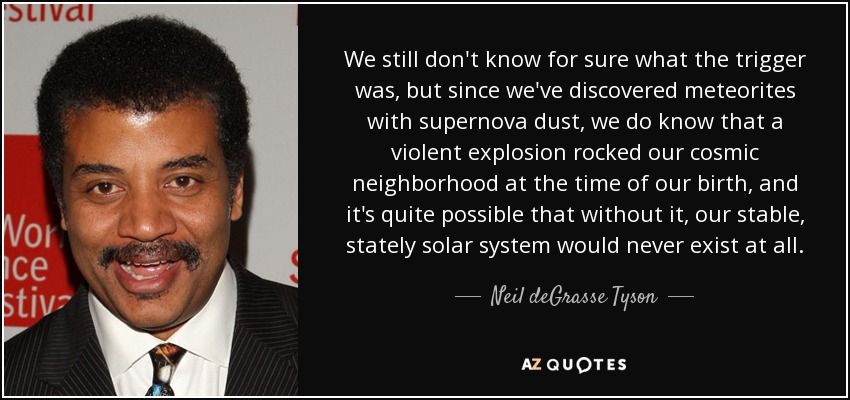We still don't know for sure what the trigger was, but since we've discovered meteorites with supernova dust, we do know that a violent explosion rocked our cosmic neighborhood at the time of our birth, and it's quite possible that without it, our stable, stately solar system would never exist at all. - Neil deGrasse Tyson