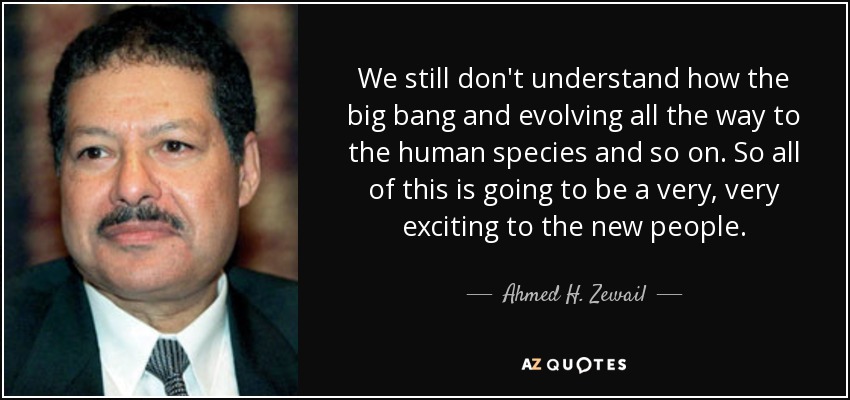 We still don't understand how the big bang and evolving all the way to the human species and so on. So all of this is going to be a very, very exciting to the new people. - Ahmed H. Zewail