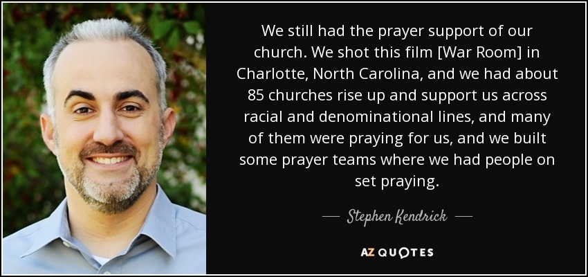 We still had the prayer support of our church. We shot this film [War Room] in Charlotte, North Carolina, and we had about 85 churches rise up and support us across racial and denominational lines, and many of them were praying for us, and we built some prayer teams where we had people on set praying. - Stephen Kendrick