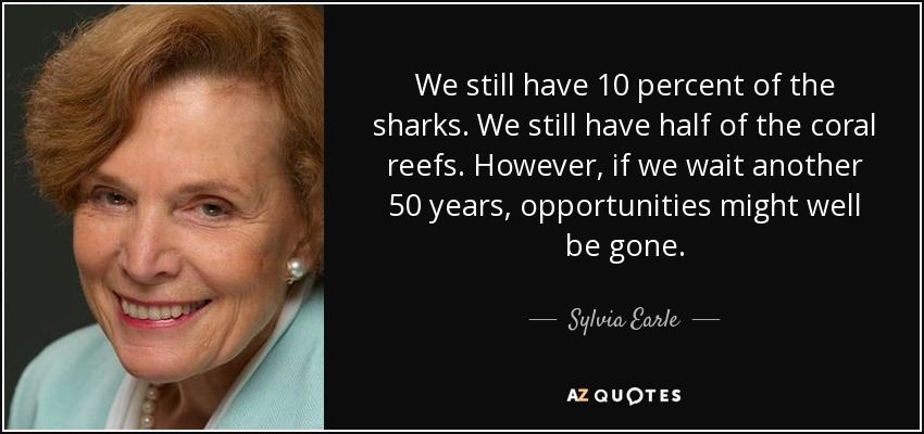 We still have 10 percent of the sharks. We still have half of the coral reefs. However, if we wait another 50 years, opportunities might well be gone. - Sylvia Earle