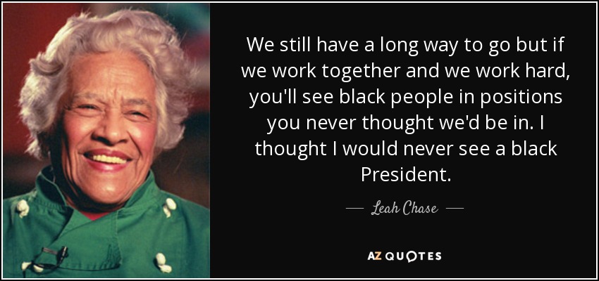 We still have a long way to go but if we work together and we work hard, you'll see black people in positions you never thought we'd be in. I thought I would never see a black President. - Leah Chase