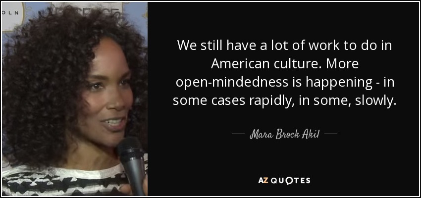 We still have a lot of work to do in American culture. More open-mindedness is happening - in some cases rapidly, in some, slowly. - Mara Brock Akil