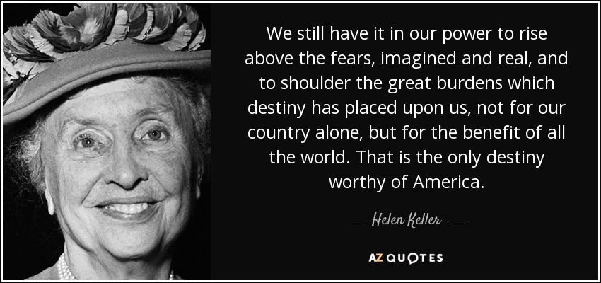 We still have it in our power to rise above the fears, imagined and real, and to shoulder the great burdens which destiny has placed upon us, not for our country alone, but for the benefit of all the world. That is the only destiny worthy of America. - Helen Keller