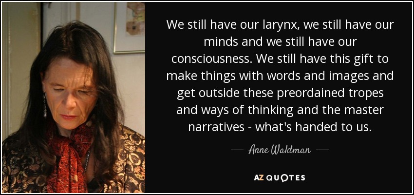 We still have our larynx, we still have our minds and we still have our consciousness. We still have this gift to make things with words and images and get outside these preordained tropes and ways of thinking and the master narratives - what's handed to us. - Anne Waldman