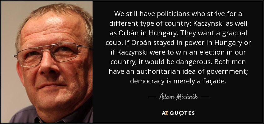 We still have politicians who strive for a different type of country: Kaczynski as well as Orbán in Hungary. They want a gradual coup. If Orbán stayed in power in Hungary or if Kaczynski were to win an election in our country, it would be dangerous. Both men have an authoritarian idea of government; democracy is merely a façade. - Adam Michnik