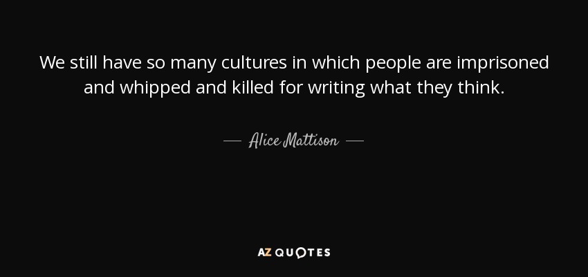 We still have so many cultures in which people are imprisoned and whipped and killed for writing what they think. - Alice Mattison