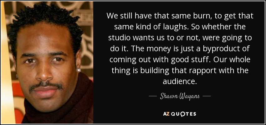 We still have that same burn, to get that same kind of laughs. So whether the studio wants us to or not, were going to do it. The money is just a byproduct of coming out with good stuff. Our whole thing is building that rapport with the audience. - Shawn Wayans