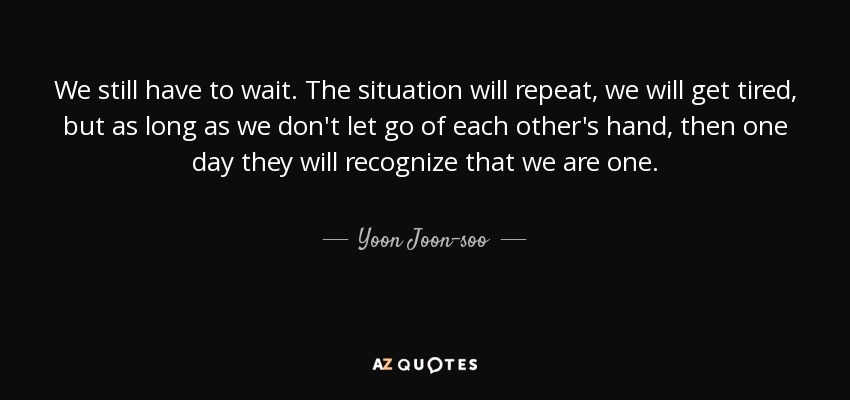 We still have to wait. The situation will repeat, we will get tired, but as long as we don't let go of each other's hand, then one day they will recognize that we are one. - Yoon Joon-soo