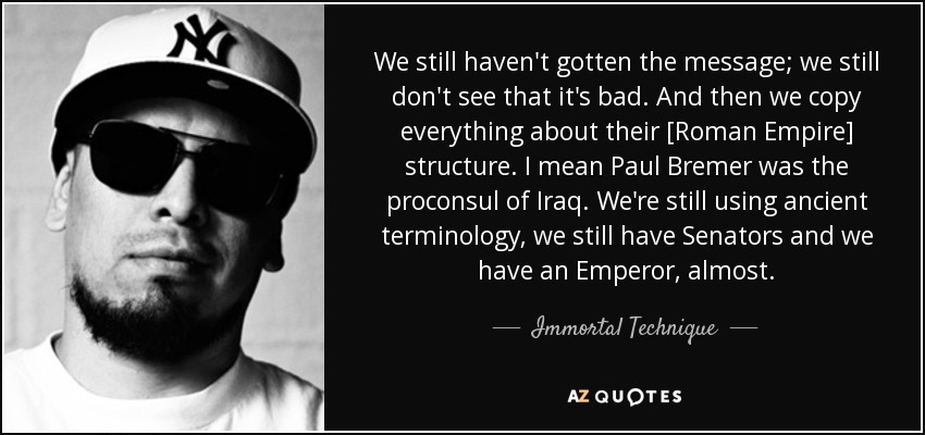 We still haven't gotten the message; we still don't see that it's bad. And then we copy everything about their [Roman Empire] structure. I mean Paul Bremer was the proconsul of Iraq. We're still using ancient terminology, we still have Senators and we have an Emperor, almost. - Immortal Technique