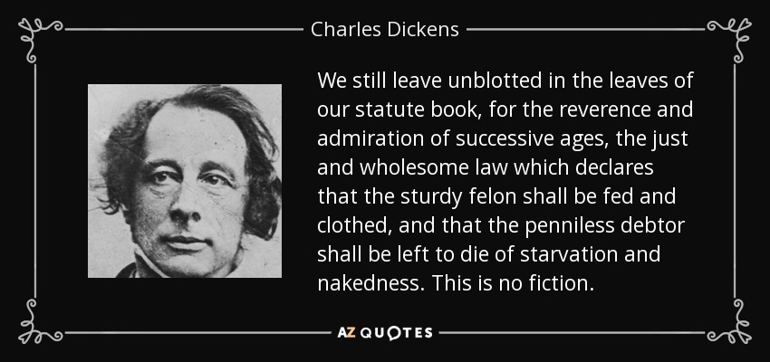 We still leave unblotted in the leaves of our statute book, for the reverence and admiration of successive ages, the just and wholesome law which declares that the sturdy felon shall be fed and clothed, and that the penniless debtor shall be left to die of starvation and nakedness. This is no fiction. - Charles Dickens