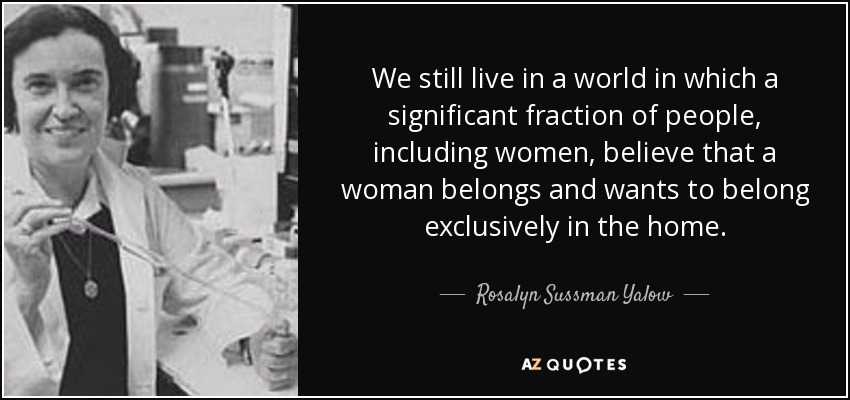 We still live in a world in which a significant fraction of people, including women, believe that a woman belongs and wants to belong exclusively in the home. - Rosalyn Sussman Yalow