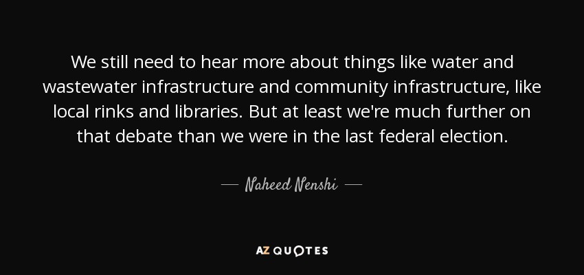 We still need to hear more about things like water and wastewater infrastructure and community infrastructure, like local rinks and libraries. But at least we're much further on that debate than we were in the last federal election. - Naheed Nenshi