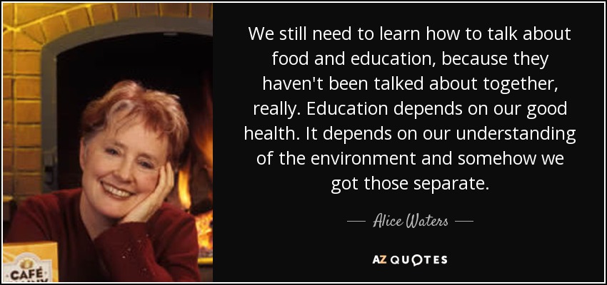We still need to learn how to talk about food and education, because they haven't been talked about together, really. Education depends on our good health. It depends on our understanding of the environment and somehow we got those separate. - Alice Waters