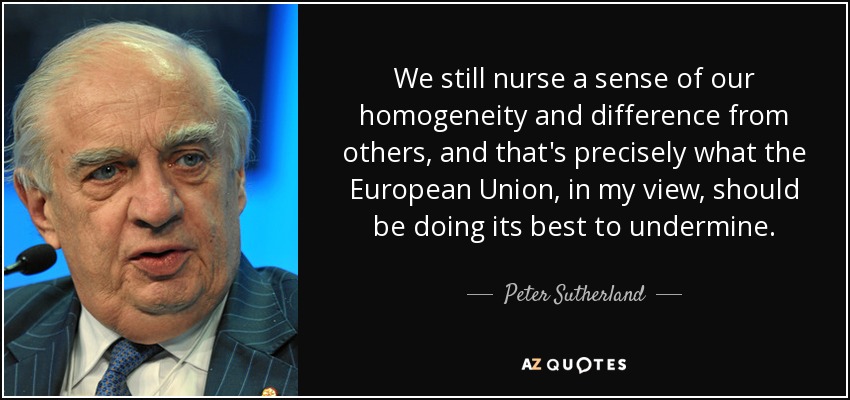 We still nurse a sense of our homogeneity and difference from others, and that's precisely what the European Union, in my view, should be doing its best to undermine. - Peter Sutherland