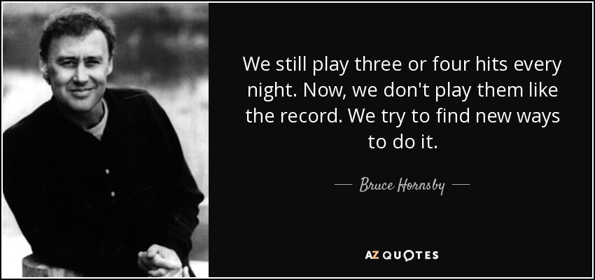 We still play three or four hits every night. Now, we don't play them like the record. We try to find new ways to do it. - Bruce Hornsby