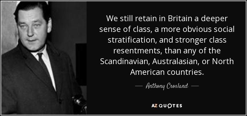 We still retain in Britain a deeper sense of class, a more obvious social stratification, and stronger class resentments, than any of the Scandinavian, Australasian, or North American countries. - Anthony Crosland