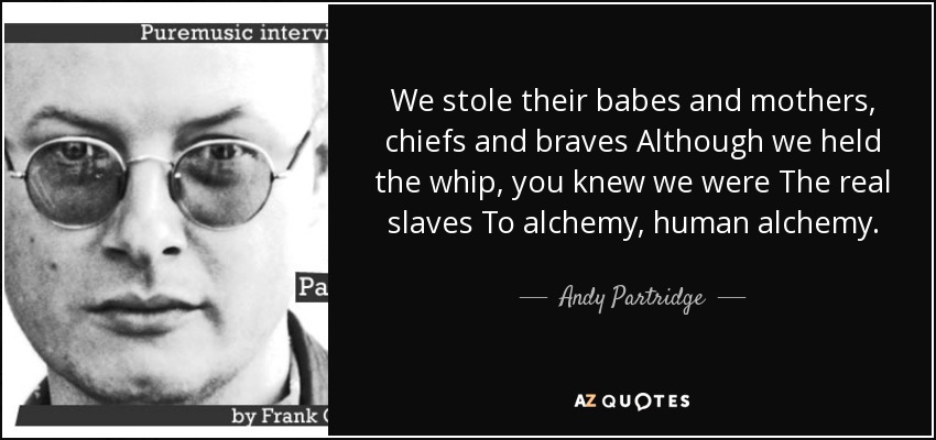 We stole their babes and mothers, chiefs and braves Although we held the whip, you knew we were The real slaves To alchemy, human alchemy. - Andy Partridge