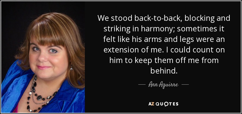 We stood back-to-back, blocking and striking in harmony; sometimes it felt like his arms and legs were an extension of me. I could count on him to keep them off me from behind. - Ann Aguirre