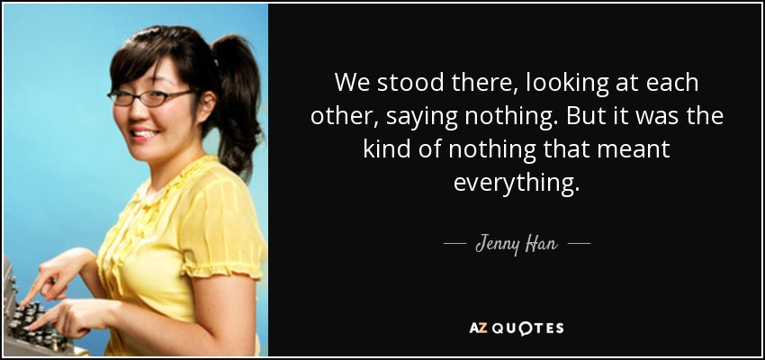 We stood there, looking at each other, saying nothing. But it was the kind of nothing that meant everything. - Jenny Han