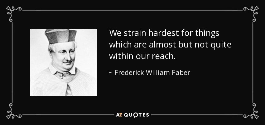 We strain hardest for things which are almost but not quite within our reach. - Frederick William Faber