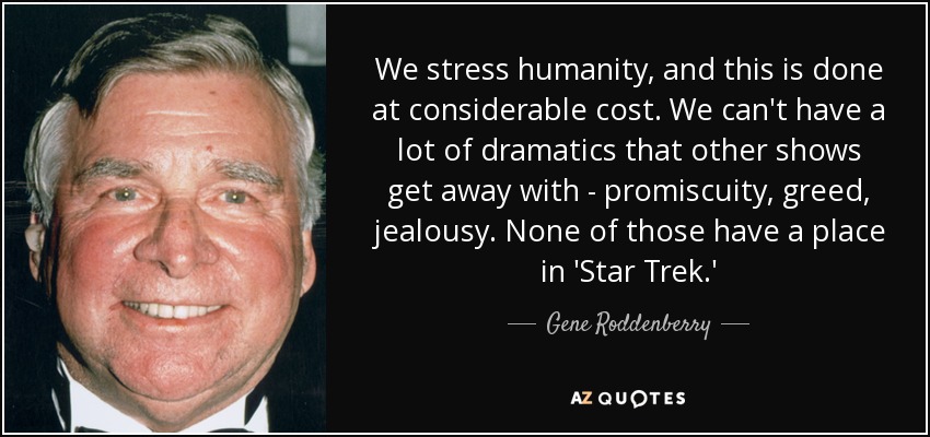 We stress humanity, and this is done at considerable cost. We can't have a lot of dramatics that other shows get away with - promiscuity, greed, jealousy. None of those have a place in 'Star Trek.' - Gene Roddenberry