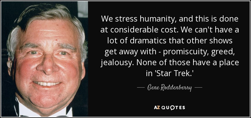 We stress humanity, and this is done at considerable cost. We can't have a lot of dramatics that other shows get away with - promiscuity, greed, jealousy. None of those have a place in 'Star Trek.' - Gene Roddenberry