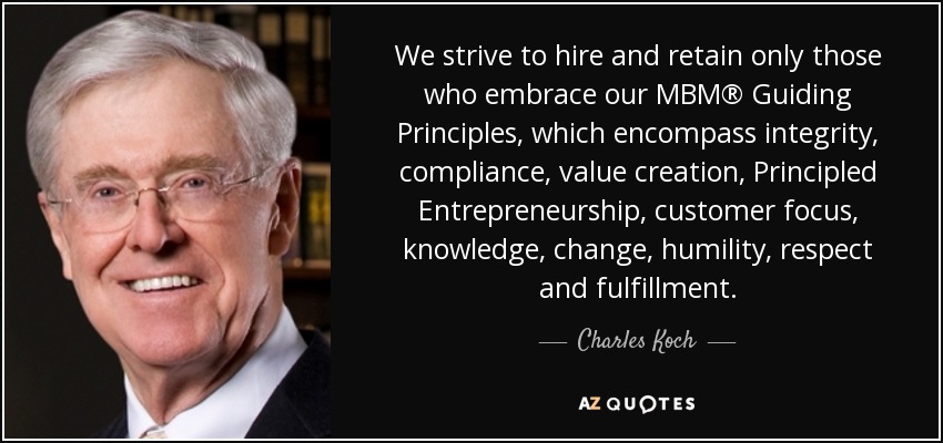 We strive to hire and retain only those who embrace our MBM® Guiding Principles, which encompass integrity, compliance, value creation, Principled Entrepreneurship, customer focus, knowledge, change, humility, respect and fulfillment. - Charles Koch