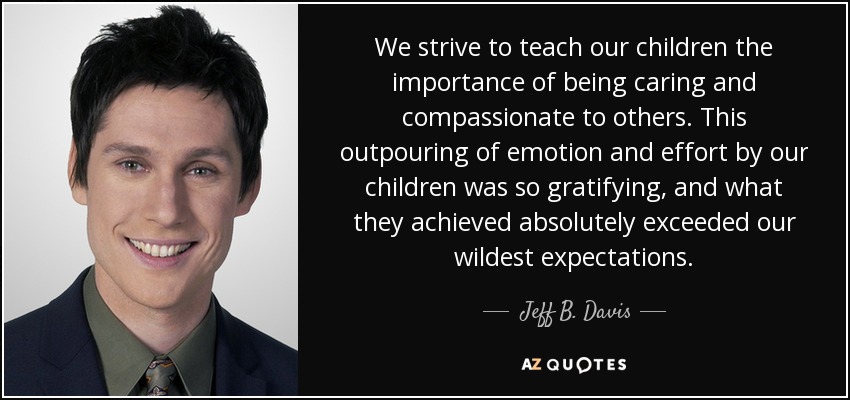We strive to teach our children the importance of being caring and compassionate to others. This outpouring of emotion and effort by our children was so gratifying, and what they achieved absolutely exceeded our wildest expectations. - Jeff B. Davis