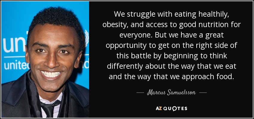 We struggle with eating healthily, obesity, and access to good nutrition for everyone. But we have a great opportunity to get on the right side of this battle by beginning to think differently about the way that we eat and the way that we approach food. - Marcus Samuelsson
