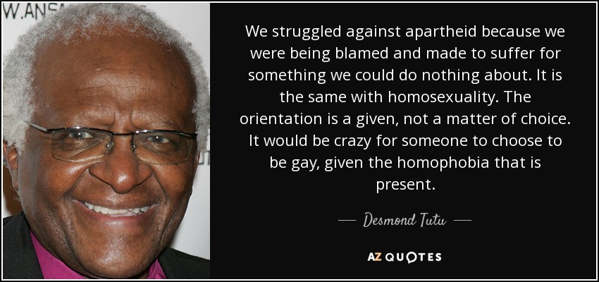 We struggled against apartheid because we were being blamed and made to suffer for something we could do nothing about. It is the same with homosexuality. The orientation is a given, not a matter of choice. It would be crazy for someone to choose to be gay, given the homophobia that is present. - Desmond Tutu