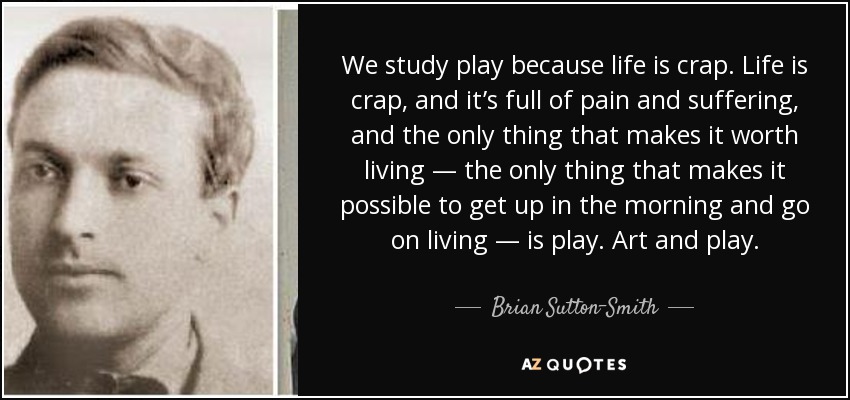 We study play because life is crap. Life is crap, and it’s full of pain and suffering, and the only thing that makes it worth living — the only thing that makes it possible to get up in the morning and go on living — is play. Art and play. - Brian Sutton-Smith