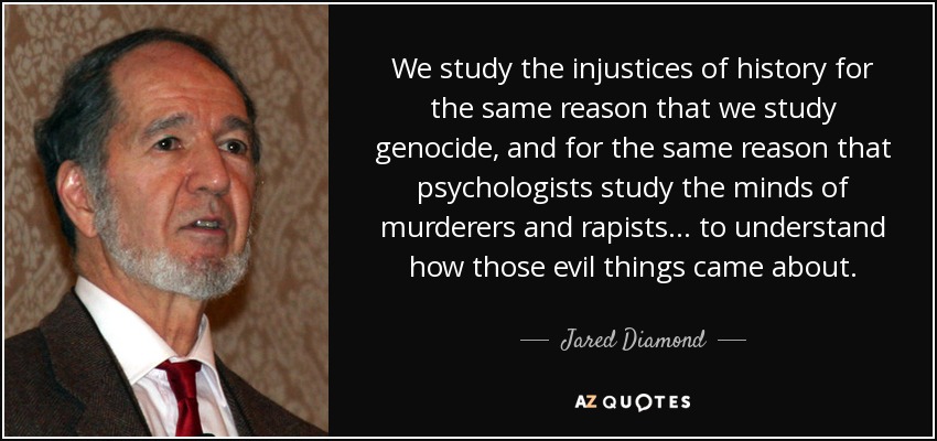 We study the injustices of history for the same reason that we study genocide, and for the same reason that psychologists study the minds of murderers and rapists... to understand how those evil things came about. - Jared Diamond