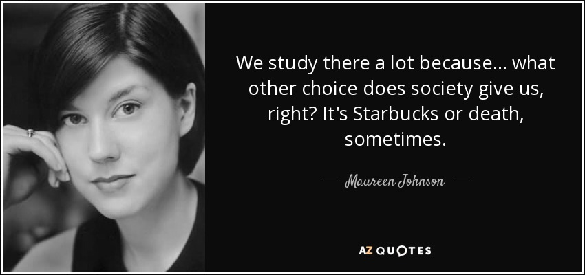 We study there a lot because... what other choice does society give us, right? It's Starbucks or death, sometimes. - Maureen Johnson