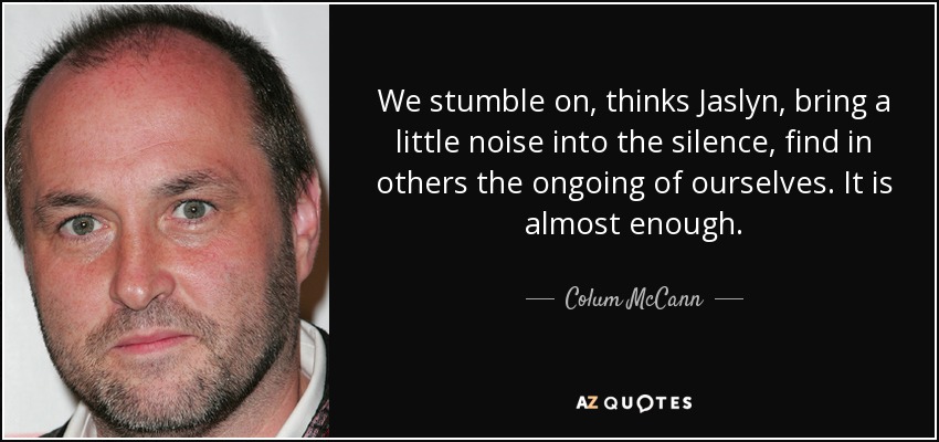 We stumble on, thinks Jaslyn, bring a little noise into the silence, find in others the ongoing of ourselves. It is almost enough. - Colum McCann