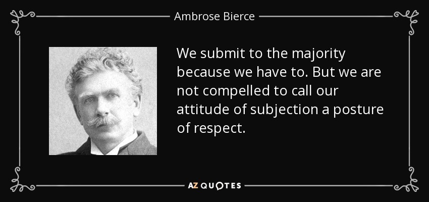 We submit to the majority because we have to. But we are not compelled to call our attitude of subjection a posture of respect. - Ambrose Bierce