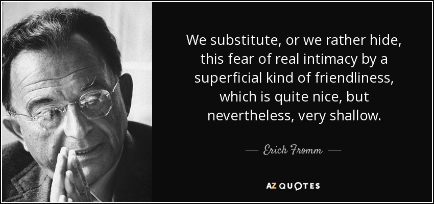 We substitute, or we rather hide, this fear of real intimacy by a superficial kind of friendliness, which is quite nice, but nevertheless, very shallow. - Erich Fromm