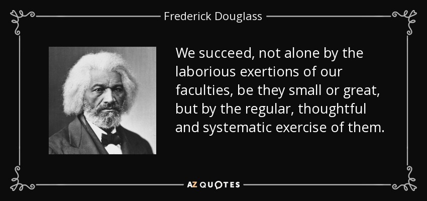 We succeed, not alone by the laborious exertions of our faculties, be they small or great, but by the regular, thoughtful and systematic exercise of them. - Frederick Douglass