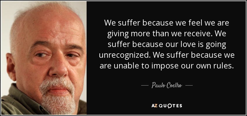 We suffer because we feel we are giving more than we receive. We suffer because our love is going unrecognized. We suffer because we are unable to impose our own rules. - Paulo Coelho