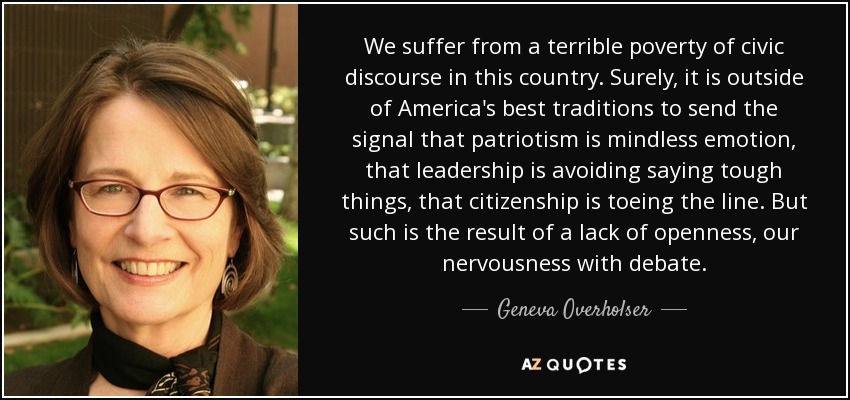 We suffer from a terrible poverty of civic discourse in this country. Surely, it is outside of America's best traditions to send the signal that patriotism is mindless emotion, that leadership is avoiding saying tough things, that citizenship is toeing the line. But such is the result of a lack of openness, our nervousness with debate. - Geneva Overholser