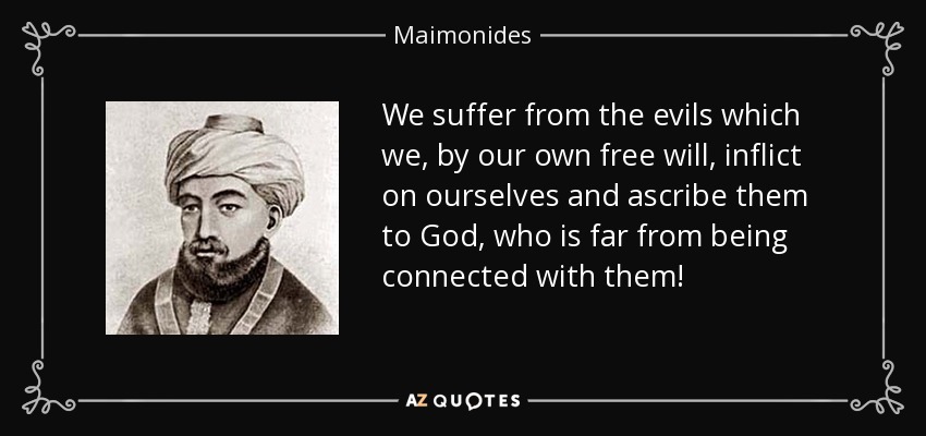 We suffer from the evils which we, by our own free will, inflict on ourselves and ascribe them to God, who is far from being connected with them! - Maimonides