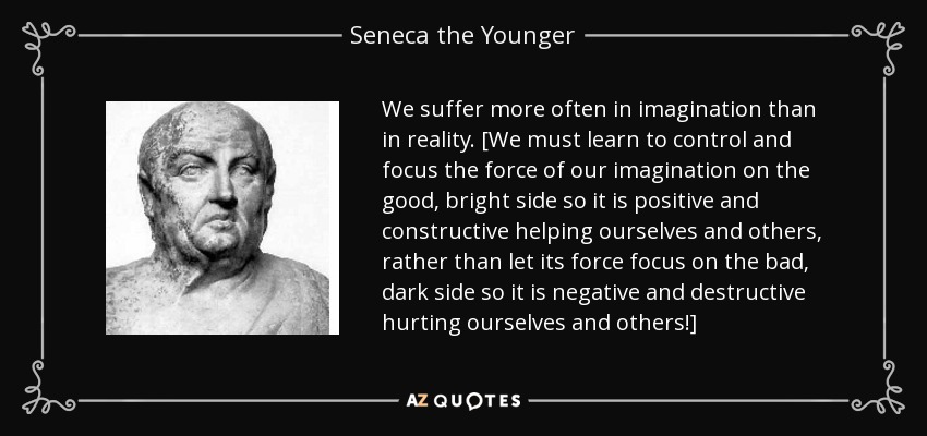 We suffer more often in imagination than in reality. [We must learn to control and focus the force of our imagination on the good, bright side so it is positive and constructive helping ourselves and others, rather than let its force focus on the bad, dark side so it is negative and destructive hurting ourselves and others!] - Seneca the Younger